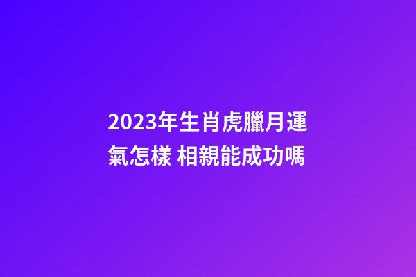 2023年生肖虎臘月運氣怎樣 相親能成功嗎